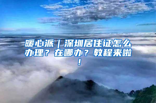 暖心派｜深圳居住证怎么办理？在哪办？教程来啦！