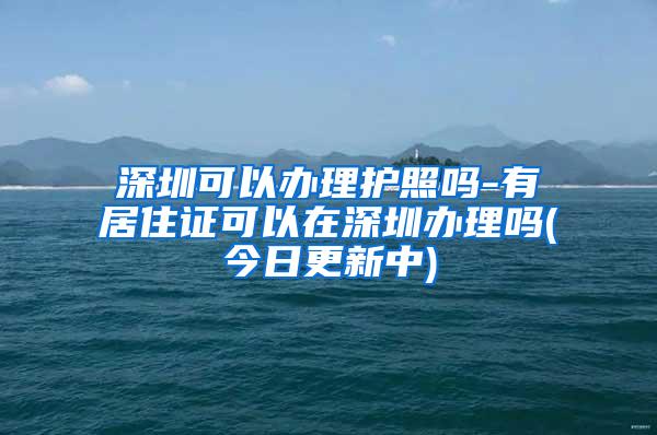 深圳可以办理护照吗-有居住证可以在深圳办理吗(今日更新中)