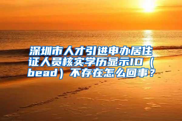 深圳市人才引进申办居住证人员核实学历显示ID（bead）不存在怎么回事？