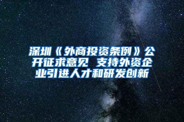 深圳《外商投资条例》公开征求意见 支持外资企业引进人才和研发创新