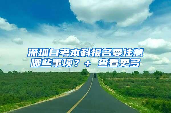 深圳自考本科报名要注意哪些事项？+ 查看更多