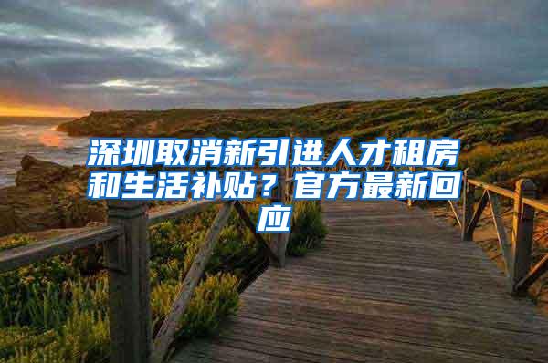 深圳取消新引进人才租房和生活补贴？官方最新回应