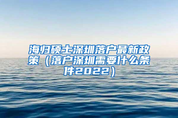 海归硕士深圳落户最新政策（落户深圳需要什么条件2022）