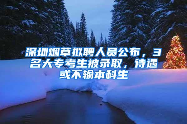 深圳烟草拟聘人员公布，3名大专考生被录取，待遇或不输本科生