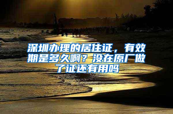 深圳办理的居住证，有效期是多久啊？没在原厂做了证还有用吗