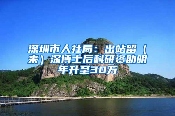 深圳市人社局：出站留（来）深博士后科研资助明年升至30万