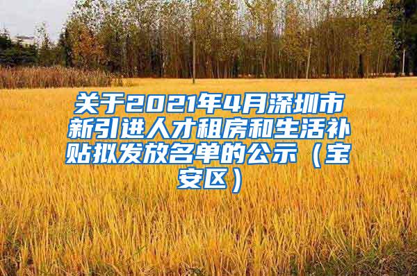 关于2021年4月深圳市新引进人才租房和生活补贴拟发放名单的公示（宝安区）