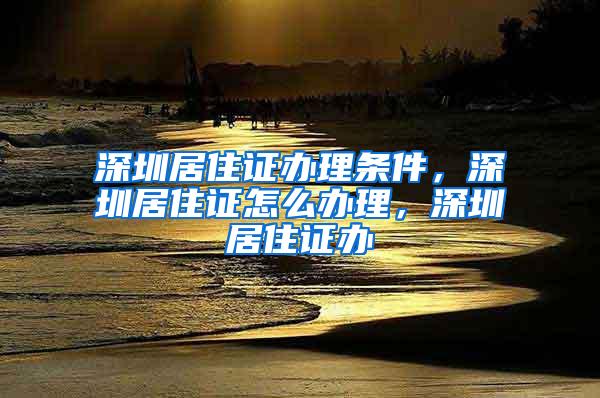 深圳居住证办理条件，深圳居住证怎么办理，深圳居住证办