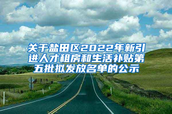 关于盐田区2022年新引进人才租房和生活补贴第五批拟发放名单的公示