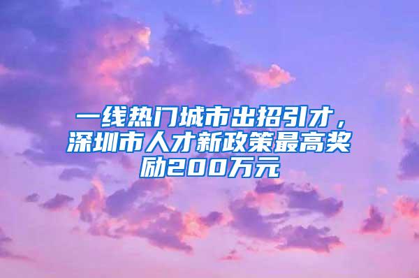 一线热门城市出招引才，深圳市人才新政策最高奖励200万元