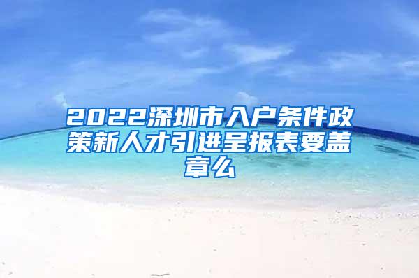 2022深圳市入户条件政策新人才引进呈报表要盖章么