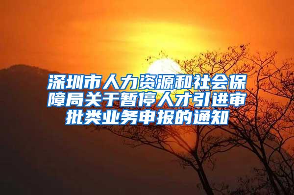 深圳市人力资源和社会保障局关于暂停人才引进审批类业务申报的通知