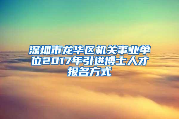 深圳市龙华区机关事业单位2017年引进博士人才报名方式