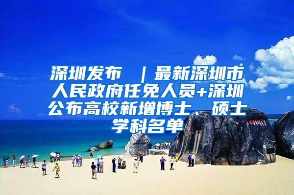 深圳发布 ｜最新深圳市人民政府任免人员+深圳公布高校新增博士、硕士学科名单