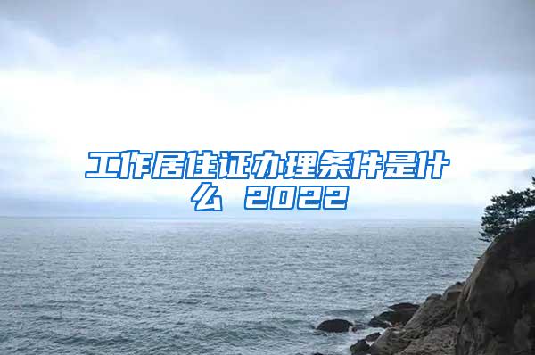 工作居住证办理条件是什么 2022