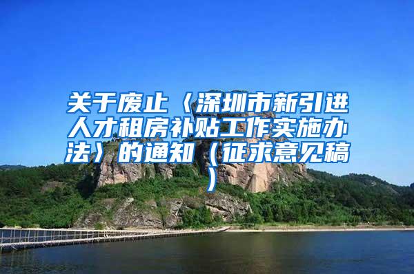 关于废止〈深圳市新引进人才租房补贴工作实施办法〉的通知（征求意见稿）