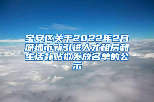 宝安区关于2022年2月深圳市新引进人才租房和生活补贴拟发放名单的公示