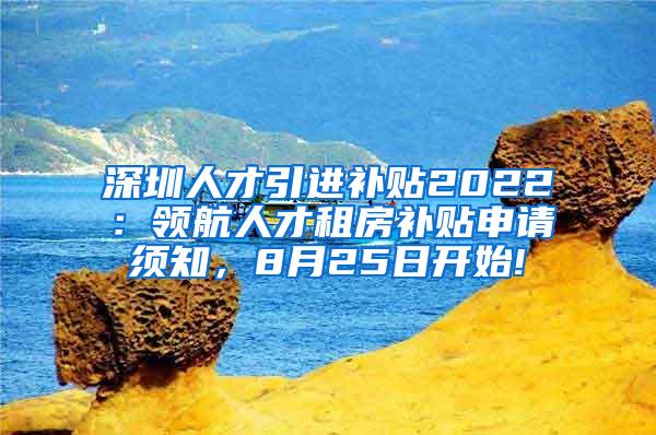 深圳人才引进补贴2022：领航人才租房补贴申请须知，8月25日开始!