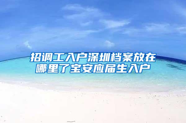 招调工入户深圳档案放在哪里了宝安应届生入户