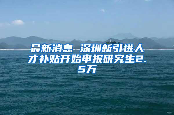 最新消息 深圳新引进人才补贴开始申报研究生2.5万