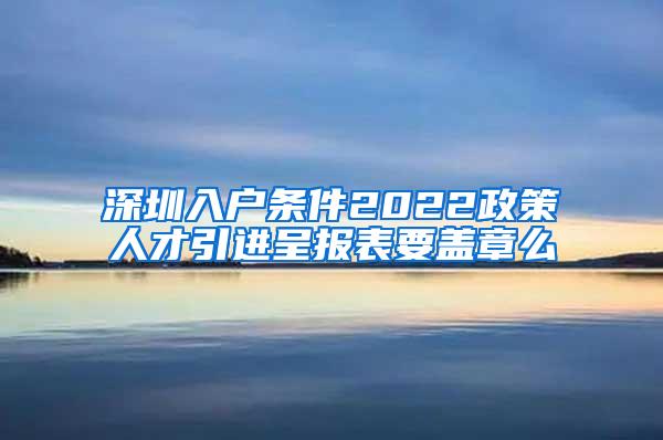 深圳入户条件2022政策人才引进呈报表要盖章么