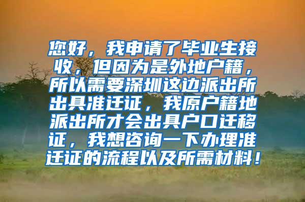 您好，我申请了毕业生接收，但因为是外地户籍，所以需要深圳这边派出所出具准迁证，我原户籍地派出所才会出具户口迁移证，我想咨询一下办理准迁证的流程以及所需材料！