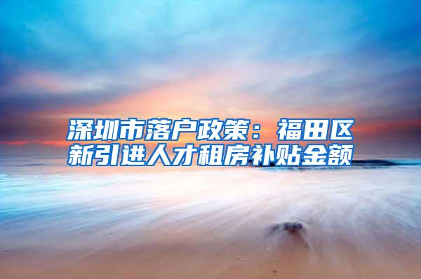 深圳市落户政策：福田区新引进人才租房补贴金额