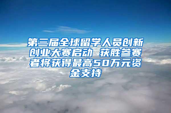 第三届全球留学人员创新创业大赛启动 获胜参赛者将获得最高50万元资金支持