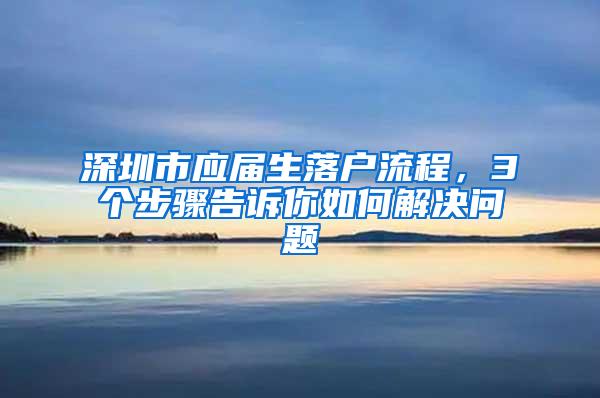 深圳市应届生落户流程，3个步骤告诉你如何解决问题