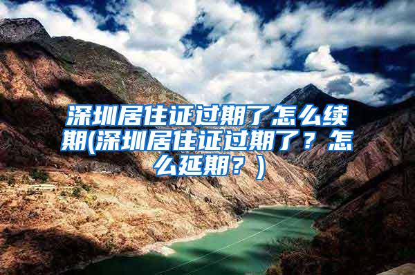 深圳居住证过期了怎么续期(深圳居住证过期了？怎么延期？)