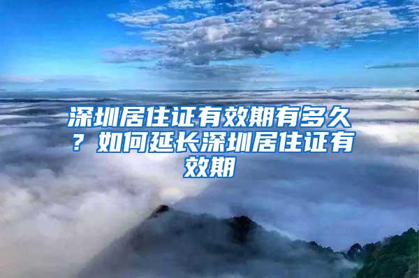 深圳居住证有效期有多久？如何延长深圳居住证有效期