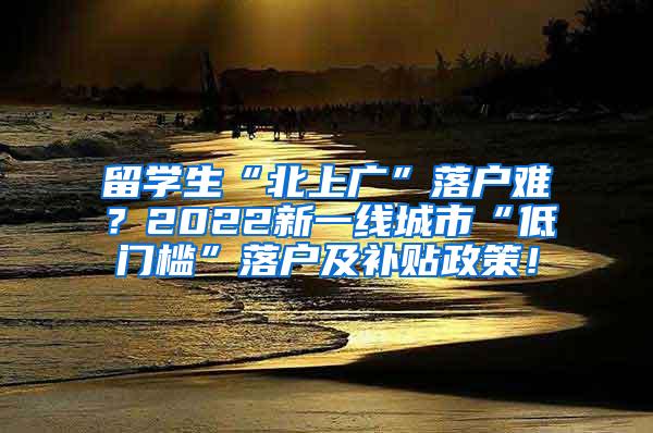 留学生“北上广”落户难？2022新一线城市“低门槛”落户及补贴政策！