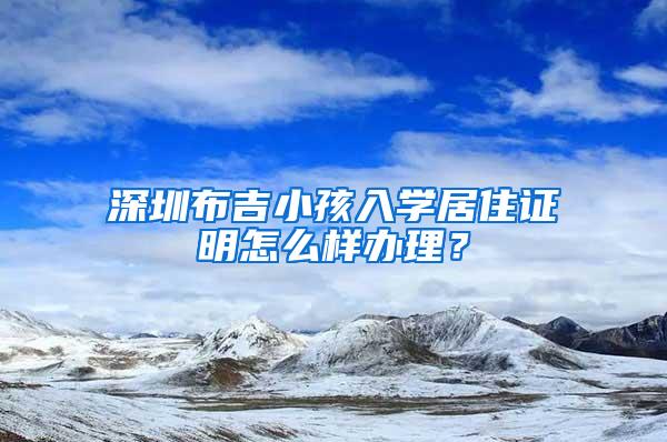 深圳布吉小孩入学居住证明怎么样办理？