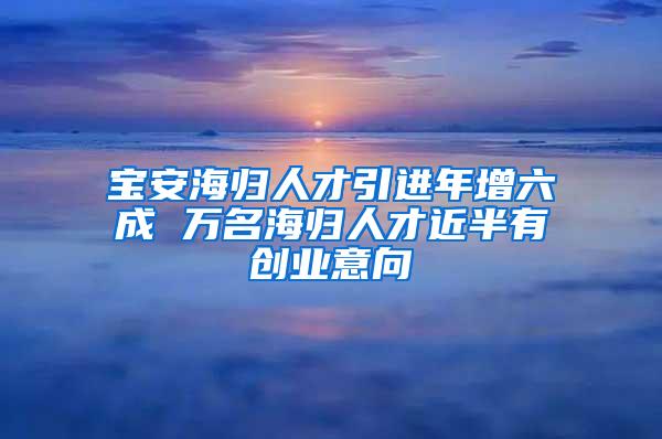 宝安海归人才引进年增六成 万名海归人才近半有创业意向