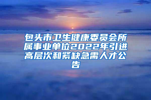 包头市卫生健康委员会所属事业单位2022年引进高层次和紧缺急需人才公告