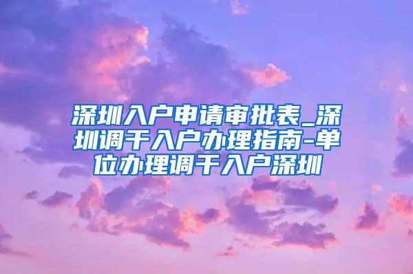 深圳入户申请审批表_深圳调干入户办理指南-单位办理调干入户深圳