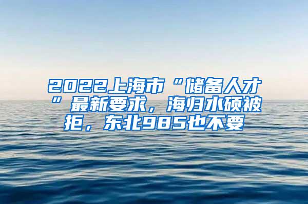 2022上海市“储备人才”最新要求，海归水硕被拒，东北985也不要