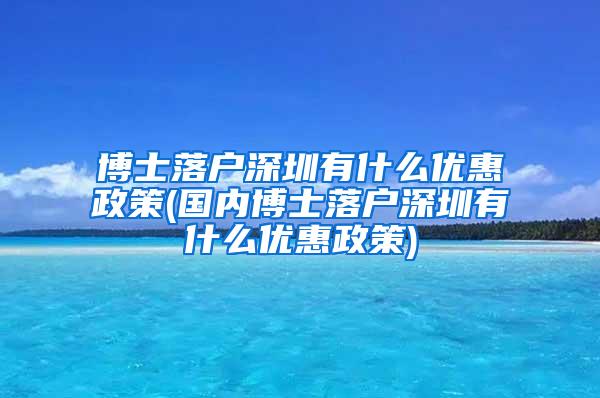 博士落户深圳有什么优惠政策(国内博士落户深圳有什么优惠政策)