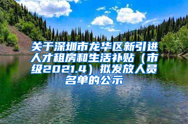 关于深圳市龙华区新引进人才租房和生活补贴（市级2021.4）拟发放人员名单的公示