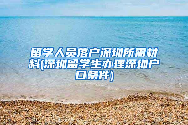 留学人员落户深圳所需材料(深圳留学生办理深圳户口条件)