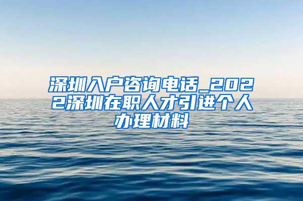 深圳入户咨询电话_2022深圳在职人才引进个人办理材料