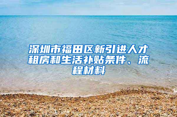 深圳市福田区新引进人才租房和生活补贴条件、流程材料