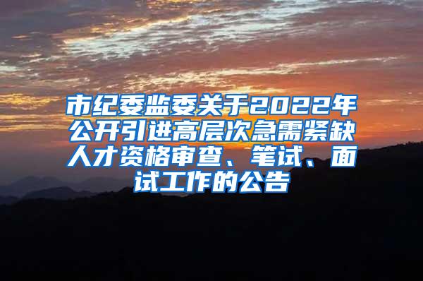 市纪委监委关于2022年公开引进高层次急需紧缺人才资格审查、笔试、面试工作的公告