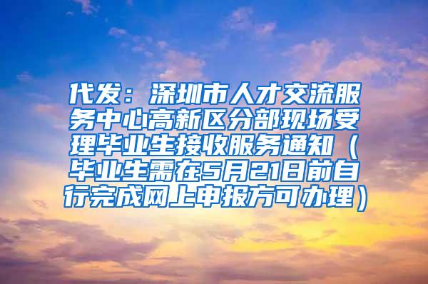 代发：深圳市人才交流服务中心高新区分部现场受理毕业生接收服务通知（毕业生需在5月21日前自行完成网上申报方可办理）