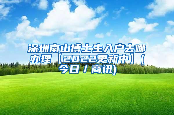 深圳南山博士生入户去哪办理【2022更新中】(今日／商讯)