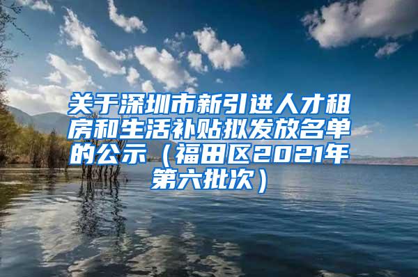 关于深圳市新引进人才租房和生活补贴拟发放名单的公示（福田区2021年第六批次）