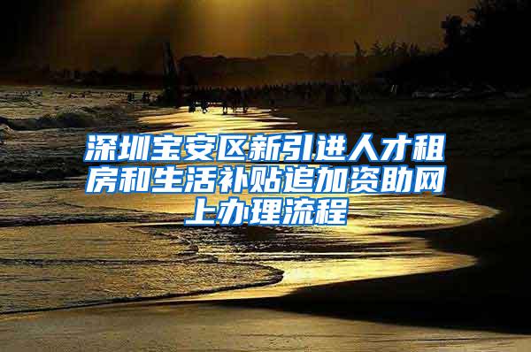 深圳宝安区新引进人才租房和生活补贴追加资助网上办理流程