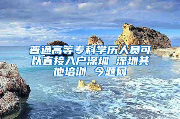 普通高等专科学历人员可以直接入户深圳 深圳其他培训 今题网