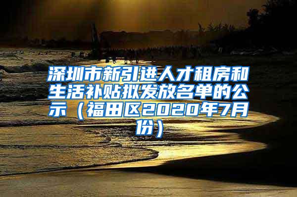 深圳市新引进人才租房和生活补贴拟发放名单的公示（福田区2020年7月份）