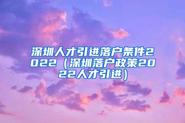 深圳人才引进落户条件2022（深圳落户政策2022人才引进）